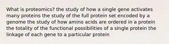 What is proteomics? the study of how a single gene activates many proteins the study of the full protein set encoded by a genome the study of how amino acids are ordered in a protein the totality of the functional possibilities of a single protein the linkage of each gene to a particular protein