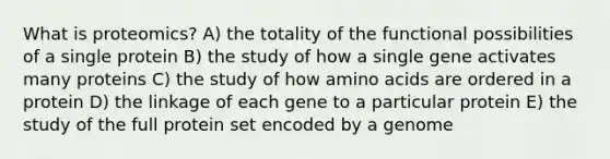 What is proteomics? A) the totality of the functional possibilities of a single protein B) the study of how a single gene activates many proteins C) the study of how amino acids are ordered in a protein D) the linkage of each gene to a particular protein E) the study of the full protein set encoded by a genome