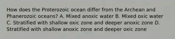 How does the Proterozoic ocean differ from the Archean and Phanerozoic oceans? A. Mixed anoxic water B. Mixed oxic water C. Stratified with shallow oxic zone and deeper anoxic zone D. Stratified with shallow anoxic zone and deeper oxic zone