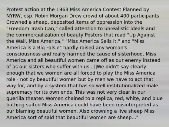 Protest action at the 1968 Miss America Contest Planned by NYRW, esp. Robin Morgan Drew crowd of about 400 participants Crowned a sheep, deposited items of oppression into the "Freedom Trash Can," called attention to unrealistic ideals and the commercialization of beauty Posters that read "Up Against the Wall, Miss America," "Miss America Sells It," and "Miss America is a Big Falsie" hardly raised any woman's consciousness and really harmed the cause of sisterhood. Miss America and all beautiful women came off as our enemy instead of as our sisters who suffer with us...We didn't say clearly enough that we women are all forced to play the Miss America role - not by beautiful women but by men we have to act that way for, and by a system that has so well institutionalized male supremacy for its own ends. This was not very clear in our guerilla theater. Women chained to a replica, red, white, and blue bathing suited Miss America could have been misinterpreted as our blaming beautiful women. Also crowning a live sheep Miss America sort of said that beautiful women are sheep..."