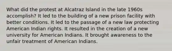 What did the protest at Alcatraz Island in the late 1960s accomplish? It led to the building of a new prison facility with better conditions. It led to the passage of a new law protecting American Indian rights. It resulted in the creation of a new university for American Indians. It brought awareness to the unfair treatment of American Indians.