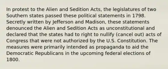 In protest to the Alien and Sedition Acts, the legislatures of two Southern states passed these political statements in 1798. Secretly written by Jefferson and Madison, these statements denounced the Alien and Sedition Acts as unconstitutional and declared that the states had to right to nullify (cancel out) acts of Congress that were not authorized by the U.S. Constitution. The measures were primarily intended as propaganda to aid the Democratic Republicans in the upcoming federal elections of 1800.