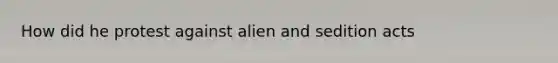 How did he protest against alien and sedition acts