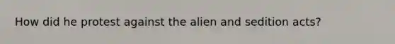 How did he protest against the alien and sedition acts?