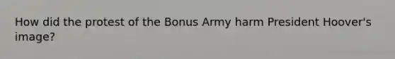 How did the protest of the Bonus Army harm <a href='https://www.questionai.com/knowledge/khgr9BaWRM-president-hoover' class='anchor-knowledge'>president hoover</a>'s image?