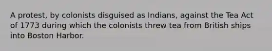 A protest, by colonists disguised as Indians, against the Tea Act of 1773 during which the colonists threw tea from British ships into Boston Harbor.