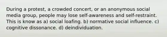 During a protest, a crowded concert, or an anonymous social media group, people may lose self-awareness and self-restraint. This is know as a) social loafing. b) normative social influence. c) cognitive dissonance. d) deindividuation.