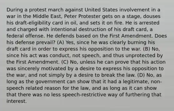 During a protest march against United States involvement in a war in the Middle East, Peter Protester gets on a stage, douses his draft-eligibility card in oil, and sets it on fire. He is arrested and charged with intentional destruction of his draft card, a federal offense. He defends based on the First Amendment. Does his defense prevail? (A) Yes, since he was clearly burning his draft card in order to express his opposition to the war. (B) No, since his act was conduct, not speech, and thus unprotected by the First Amendment. (C) No, unless he can prove that his action was sincerely motivated by a desire to express his opposition to the war, and not simply by a desire to break the law. (D) No, as long as the government can show that it had a legitimate, non-speech related reason for the law, and as long as it can show that there was no less speech-restrictive way of furthering that interest.