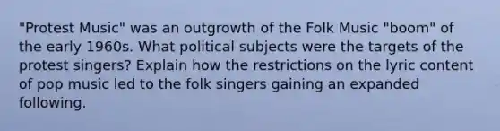 "Protest Music" was an outgrowth of the Folk Music "boom" of the early 1960s. What political subjects were the targets of the protest singers? Explain how the restrictions on the lyric content of pop music led to the folk singers gaining an expanded following.