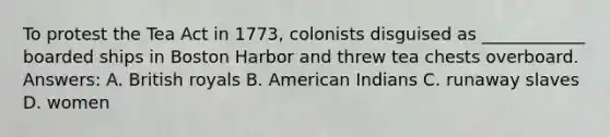 To protest the Tea Act in 1773, colonists disguised as ____________ boarded ships in Boston Harbor and threw tea chests overboard. Answers: A. British royals B. American Indians C. runaway slaves D. women