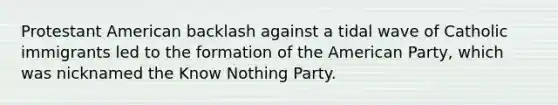 Protestant American backlash against a tidal wave of Catholic immigrants led to the formation of the American Party, which was nicknamed the Know Nothing Party.