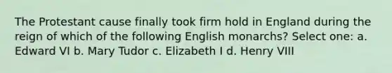 The Protestant cause finally took firm hold in England during the reign of which of the following English monarchs? Select one: a. Edward VI b. Mary Tudor c. Elizabeth I d. Henry VIII