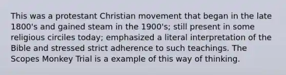 This was a protestant Christian movement that began in the late 1800's and gained steam in the 1900's; still present in some religious circiles today; emphasized a literal interpretation of the Bible and stressed strict adherence to such teachings. The Scopes Monkey Trial is a example of this way of thinking.