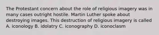 The Protestant concern about the role of religious imagery was in many cases outright hostile. Martin Luther spoke about destroying images. This destruction of religious imagery is called A. iconology B. idolatry C. iconography D. iconoclasm