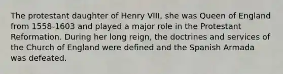 The protestant daughter of Henry VIII, she was Queen of England from 1558-1603 and played a major role in the Protestant Reformation. During her long reign, the doctrines and services of the Church of England were defined and the Spanish Armada was defeated.