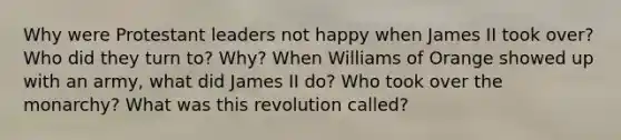 Why were Protestant leaders not happy when James II took over? Who did they turn to? Why? When Williams of Orange showed up with an army, what did James II do? Who took over the monarchy? What was this revolution called?