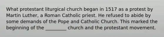 What protestant liturgical church began in 1517 as a protest by Martin Luther, a Roman Catholic priest. He refused to abide by some demands of the Pope and Catholic Church. This marked the beginning of the _________ church and the protestant movement.