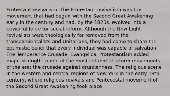 Protestant revivalism: The Protestant revivalism was the movement that had begun with the Second Great Awakening early in the century and had, by the 1820s, evolved into a powerful force for social reform. Although the New Light revivalists were theologically far removed from the transcendentalists and Unitarians, they had come to share the optimistic belief that every individual was capable of salvation. The Temperance Crusade: Evangelical Protestantism added major strength to one of the most influential reform movements of the era: the crusade against drunkenness. The religious scene in the western and central regions of New York in the early 19th century, where religious revivals and Pentecostal movement of the Second Great Awakening took place