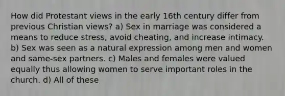 ​How did Protestant views in the early 16th century differ from previous Christian views? a) ​Sex in marriage was considered a means to reduce stress, avoid cheating, and increase intimacy. b) Sex was seen as a natural expression among men and women and same-sex partners. c) ​Males and females were valued equally thus allowing women to serve important roles in the church. d) ​All of these