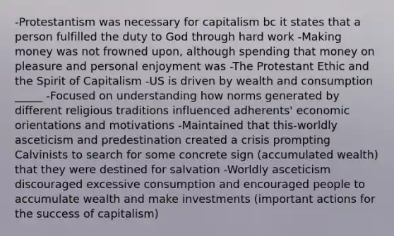 -Protestantism was necessary for capitalism bc it states that a person fulfilled the duty to God through hard work -Making money was not frowned upon, although spending that money on pleasure and personal enjoyment was -The Protestant Ethic and the Spirit of Capitalism -US is driven by wealth and consumption _____ -Focused on understanding how norms generated by different religious traditions influenced adherents' economic orientations and motivations -Maintained that this-worldly asceticism and predestination created a crisis prompting Calvinists to search for some concrete sign (accumulated wealth) that they were destined for salvation -Worldly asceticism discouraged excessive consumption and encouraged people to accumulate wealth and make investments (important actions for the success of capitalism)