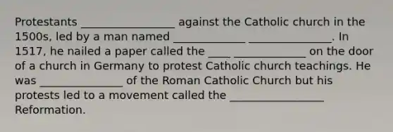 Protestants _________________ against the Catholic church in the 1500s, led by a man named _____________ _______________. In 1517, he nailed a paper called the ____ _____________ on the door of a church in Germany to protest Catholic church teachings. He was _______________ of the Roman Catholic Church but his protests led to a movement called the _________________ Reformation.