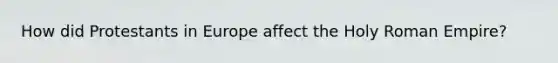 How did Protestants in Europe affect the Holy Roman Empire?