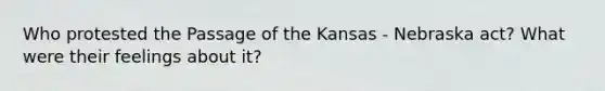 Who protested the Passage of the Kansas - Nebraska act? What were their feelings about it?