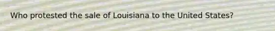 Who protested the sale of Louisiana to the United States?