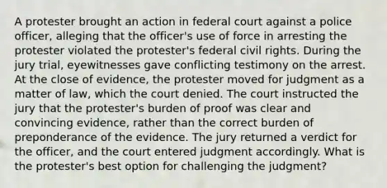 A protester brought an action in federal court against a police officer, alleging that the officer's use of force in arresting the protester violated the protester's federal civil rights. During the jury trial, eyewitnesses gave conflicting testimony on the arrest. At the close of evidence, the protester moved for judgment as a matter of law, which the court denied. The court instructed the jury that the protester's burden of proof was clear and convincing evidence, rather than the correct burden of preponderance of the evidence. The jury returned a verdict for the officer, and the court entered judgment accordingly. What is the protester's best option for challenging the judgment?