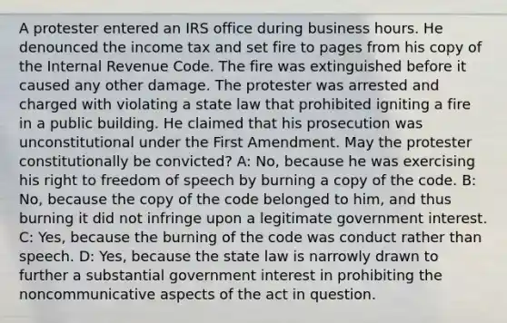 A protester entered an IRS office during business hours. He denounced the income tax and set fire to pages from his copy of the Internal Revenue Code. The fire was extinguished before it caused any other damage. The protester was arrested and charged with violating a state law that prohibited igniting a fire in a public building. He claimed that his prosecution was unconstitutional under the First Amendment. May the protester constitutionally be convicted? A: No, because he was exercising his right to freedom of speech by burning a copy of the code. B: No, because the copy of the code belonged to him, and thus burning it did not infringe upon a legitimate government interest. C: Yes, because the burning of the code was conduct rather than speech. D: Yes, because the state law is narrowly drawn to further a substantial government interest in prohibiting the noncommunicative aspects of the act in question.