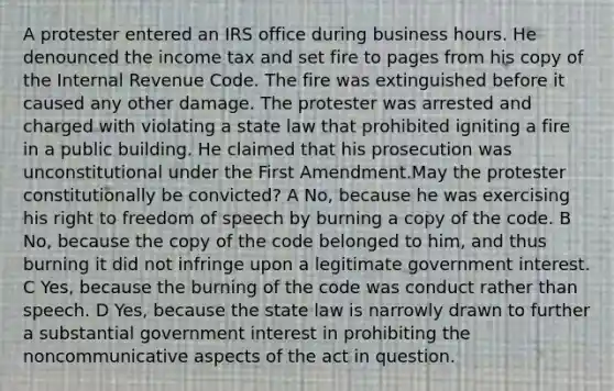 A protester entered an IRS office during business hours. He denounced the income tax and set fire to pages from his copy of the Internal Revenue Code. The fire was extinguished before it caused any other damage. The protester was arrested and charged with violating a state law that prohibited igniting a fire in a public building. He claimed that his prosecution was unconstitutional under the First Amendment.May the protester constitutionally be convicted? A No, because he was exercising his right to freedom of speech by burning a copy of the code. B No, because the copy of the code belonged to him, and thus burning it did not infringe upon a legitimate government interest. C Yes, because the burning of the code was conduct rather than speech. D Yes, because the state law is narrowly drawn to further a substantial government interest in prohibiting the noncommunicative aspects of the act in question.