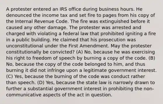 A protester entered an IRS office during business hours. He denounced the income tax and set fire to pages from his copy of the Internal Revenue Code. The fire was extinguished before it caused any other damage. The protester was arrested and charged with violating a federal law that prohibited igniting a fire in a public building. He claimed that his prosecution was unconstitutional under the First Amendment. May the protester constitutionally be convicted? (A) No, because he was exercising his right to freedom of speech by burning a copy of the code. (B) No, because the copy of the code belonged to him, and thus burning it did not infringe upon a legitimate government interest. (C) Yes, because the burning of the code was conduct rather than speech. (D) Yes, because the state law is narrowly drawn to further a substantial government interest in prohibiting the non-communicative aspects of the act in question.