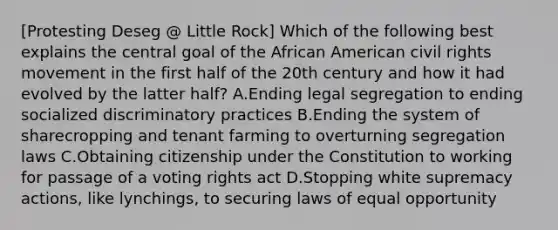 [Protesting Deseg @ Little Rock] Which of the following best explains the central goal of the African American civil rights movement in the first half of the 20th century and how it had evolved by the latter half? A.Ending legal segregation to ending socialized discriminatory practices B.Ending the system of sharecropping and tenant farming to overturning segregation laws C.Obtaining citizenship under the Constitution to working for passage of a voting rights act D.Stopping white supremacy actions, like lynchings, to securing laws of equal opportunity