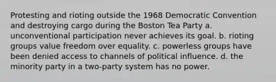 Protesting and rioting outside the 1968 Democratic Convention and destroying cargo during the Boston Tea Party a. unconventional participation never achieves its goal. b. rioting groups value freedom over equality. c. powerless groups have been denied access to channels of political influence. d. the minority party in a two-party system has no power.