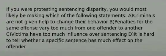 If you were protesting sentencing disparity, you would most likely be making which of the following statements: A)Criminals are not given help to change their behavior B)Penalties for the same offense vary too much from one offender to another C)Victims have too much influence over sentencing D)it is hard to tell whether a specific sentence has much effect on the offender