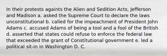 In their protests againts the Alien and Sedition Acts, Jefferson and Madison a. asked the Supreme Court to declare the laws unconstitutional b. called for the impeachment of President John Adams c. accused Adams of being a tool and a fool of the British d. asserted that states could refuse to enforce the federal law that exceeded the grant of Constitutional government e. led a political sit-in in Washington D. C.