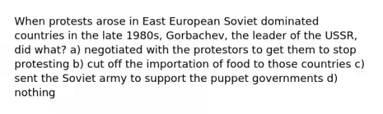 When protests arose in East European Soviet dominated countries in the late 1980s, Gorbachev, the leader of the USSR, did what? a) negotiated with the protestors to get them to stop protesting b) cut off the importation of food to those countries c) sent the Soviet army to support the puppet governments d) nothing