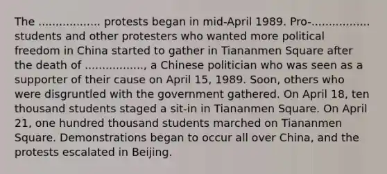 The .................. protests began in mid-April 1989. Pro-................. students and other protesters who wanted more political freedom in China started to gather in Tiananmen Square after the death of ................., a Chinese politician who was seen as a supporter of their cause on April 15, 1989. Soon, others who were disgruntled with the government gathered. On April 18, ten thousand students staged a sit-in in Tiananmen Square. On April 21, one hundred thousand students marched on Tiananmen Square. Demonstrations began to occur all over China, and the protests escalated in Beijing.