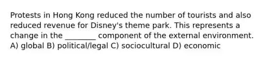 Protests in Hong Kong reduced the number of tourists and also reduced revenue for Disney's theme park. This represents a change in the ________ component of the external environment. A) global B) political/legal C) sociocultural D) economic