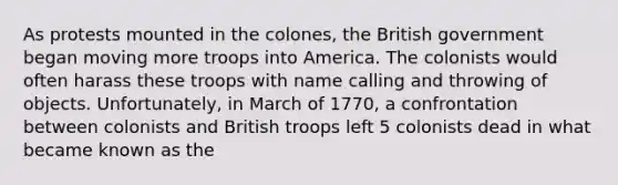 As protests mounted in the colones, the British government began moving more troops into America. The colonists would often harass these troops with name calling and throwing of objects. Unfortunately, in March of 1770, a confrontation between colonists and British troops left 5 colonists dead in what became known as the