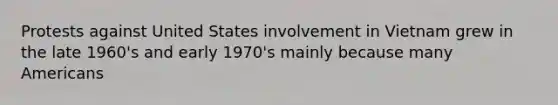 Protests against United States involvement in Vietnam grew in the late 1960's and early 1970's mainly because many Americans