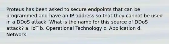 Proteus has been asked to secure endpoints that can be programmed and have an IP address so that they cannot be used in a DDoS attack. What is the name for this source of DDoS attack? a. IoT b. Operational Technology c. Application d. Network