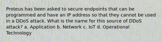 Proteus has been asked to secure endpoints that can be programmed and have an IP address so that they cannot be used in a DDoS attack. What is the name for this source of DDoS attack? a. Application b. Network c. IoT d. Operational Technology