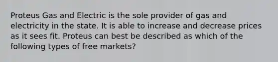 Proteus Gas and Electric is the sole provider of gas and electricity in the state. It is able to increase and decrease prices as it sees fit. Proteus can best be described as which of the following types of free markets?