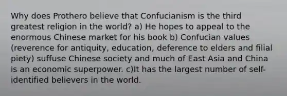 Why does Prothero believe that Confucianism is the third greatest religion in the world? a) He hopes to appeal to the enormous Chinese market for his book b) Confucian values (reverence for antiquity, education, deference to elders and filial piety) suffuse Chinese society and much of East Asia and China is an economic superpower. c)It has the largest number of self-identified believers in the world.