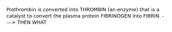 Prothrombin is converted into THROMBIN (an enzyme) that is a catalyst to convert the plasma protein FIBRINOGEN into FIBRIN. ----> THEN WHAT