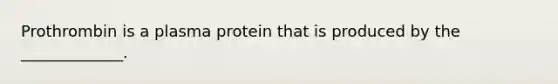 Prothrombin is a plasma protein that is produced by the _____________.