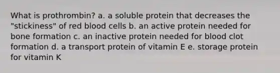 What is prothrombin? a. a soluble protein that decreases the "stickiness" of red blood cells b. an active protein needed for bone formation c. an inactive protein needed for blood clot formation d. a transport protein of vitamin E e. storage protein for vitamin K