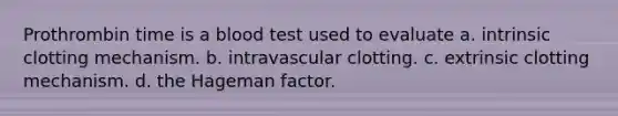 Prothrombin time is a blood test used to evaluate a. intrinsic clotting mechanism. b. intravascular clotting. c. extrinsic clotting mechanism. d. the Hageman factor.