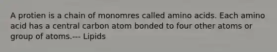 A protien is a chain of monomres called amino acids. Each amino acid has a central carbon atom bonded to four other atoms or group of atoms.--- Lipids